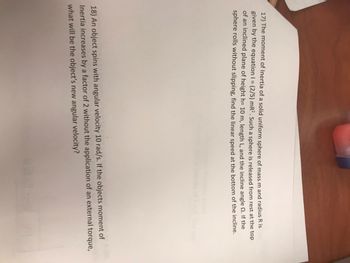 17) The moment of Inertia of a solid uniform sphere of mass m and radius R is
given by the equation 1 = (2/5) mR². Such a sphere is released from rest at the top
of an inclined plane of height h= 10 m, length L, and the incline angle. If the
sphere rolls without slipping, find the linear speed at the bottom of the incline.
18) An object spins with angular velocity 10 rad/s. If the objects moment of
Inertia increases by a factor of 2 without the application of an external torque,
what will be the object's new angular velocity?