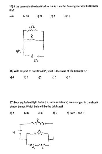 15) If the current in the circuit below is 4 A, then the Power generated by Resistor
R is?
a) 6
4A
b) 18
2-√7
R
+1
c) 24
6V
B
d) 7
16) With respect to question # 15, what is the value of the Resistor R?
a) 4
b) 3
c)5
d) 6
e) 8
e) 16
17) Four equivalent light bulbs (i.e. same resistance) are arranged in the circuit
shown below. Which bulb will be the brightest?
a) A
b) B
c) C
d) D
с
e) Both B and C