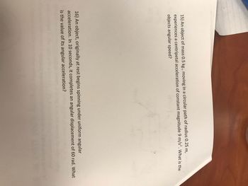 15) An object of mass 0.5 kg., moving in a circular path of radius 0.25 m,
experiences a centripetal acceleration of constant magnitude 9 m/s². What is the
objects angular speed?
16) An object, originally at rest begins spinning under uniform angular
acceleration. In 10 seconds, it completes an angular displacement of 60 rad. What
is the value of its angular acceleration?