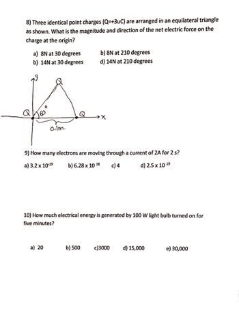 8) Three identical point charges (Q=+3uC) are arranged in an equilateral triangle
as shown. What is the magnitude and direction of the net electric force on the
charge at the origin?
a) 8N at 30 degrees
b) 14N at 30 degrees
A
0.lm.
b) 8N at 210 degrees
d) 14N at 210 degrees
→X
9) How many electrons are moving through a current of 2A for 2 s?
a) 3.2 x 10-19
b) 6.28 x 10 18 c) 4
d) 2.5 x 10 19
a) 20
10) How much electrical energy is generated by 100 W light bulb turned on for
five minutes?
b) 500 c)3000 d) 15,000
e) 30,000