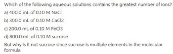 Which of the following aqueous solutions contains the greatest number of ions?
a) 400.0 mL of 0.10 M NaCl
b) 300.0 mL of 0.10 M CaCl2
c) 200.0 mL of 0.10 M FeCl3
d) 800.0 mL of 0.10 M sucrose
But why is it not sucrose since sucrose is multiple elements in the molecular
formula