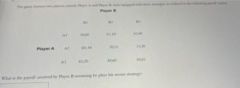 The game features two players, namely Player A and Player B, each expipped with there strategies as outlined in the luleving papott at
Player B
Player A
Al
A2
A3
11
50,60
60; 44
65,20
B2
15,69
20,55
40;60
B3
45,40
25,30
50,45
What is the payoff received by Player B assuming he plays his secure strategy?