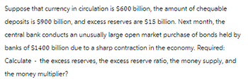 Suppose that currency in circulation is $600 billion, the amount of chequable
deposits is $900 billion, and excess reserves are $15 billion. Next month, the
central bank conducts an unusually large open market purchase of bonds held by
banks of $1400 billion due to a sharp contraction in the economy. Required:
Calculate the excess reserves, the excess reserve ratio, the money supply, and
the money multiplier?