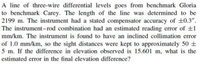 A line of three-wire differential levels goes from benchmark Gloria
to benchmark Carey. The length of the line was determined to be
2199 m. The instrument had a stated compensator accuracy of +0.3".
The instrument-rod combination had an estimated reading error of +1
mm/km. The instrument is found to have an inclined collimation error
of 1.0 mm/km, so the sight distances were kept to approximately 50 ±
5 m. If the difference in elevation observed is 15.601 m, what is the
estimated error in the final elevation difference?
