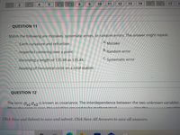 4.
8.
9.
10
11
12
13
14
15 16
17
1
10
QUESTION 11
Match the following are mistakes, systematic errors, or random errors. The answer might repeat.
Earth curvature and refraction
А.
Mistake
Imperfect centering over a point.
B.
Random error
Recording a length of 135.48 as 135.44.
C. Systematic error
Reading of horizontal circle on a total station.
QUESTION 12
The term Ox1 Ox2
is known as covariance. The interdependence between the two unknown variables
Whan thic torm ic zoro thovariabloc aro.
ath
ntical
Uca the
Click Save and Submit to save and submit. Click Save All Answers to save all answers.
