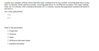 A public bus company official claims that the mean waiting time for bus number 14 during peak hours is less than 10 minutes. Karen took bus number 14 during peak hours on 18 different occasions. Her mean waiting time was 7.6 minutes with a standard deviation of 2.3 minutes. Assume the population standard deviation is not known.

**How many populations?**
- ○ 2
- ○ 1

**What is the parameter?**
- ○ Proportion
- ○ Variance
- ○ Mean
- ○ Difference between Means
- ○ Standard Deviation