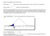 Based on the hypotheses, find the following:
Test Statistic =
(Round to two decimal places and show work in the "show work" box below.)
Critical value(s) = ±
(Round to two decimal places.)
Shade the sampling distribution curve with the correct critical value(s) and shade the critical regions. The
arrows can only be dragged to z-scores that are accurate to 1 place after the decimal point (these values
correspond to the tick marks on the horizontal axis). Select from the drop down menu to shade to the left,
to the right, between or left and right of the z-score(s).
Shade: Left of a value
7. Click and drag the arrows to adjust the values.
ית
-1.5
-4
-3
0 1
2
3
Decision: Select an answer
v the claim that the recognition rates of a
Conclusion: [Select an answer
certain kind of giraffe are the same in both states.
