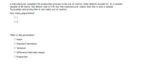 A manufacturer considers his production process to be out of control when defects exceed 3%. In a random
sample of 85 items, the defect rate is 5.9% but the manufacturer claims that this is only a sample
fluctuation and production is not really out of control.
How many populations?
01
What is the parameter?
О Мean
Standard Deviation
O ariance
O Difference between Means
O Proportion
