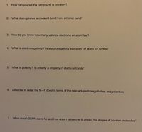 1. How can you tell if a compound is covalent?
2. What distinguishes a covalent bond from an ionic bond?
3. How do you know how many valence electrons an atom has?
4. What is electronegativity? Is electronegativity a property of atoms or bonds?
5. What is polarity? Is polarity a property of atoms or bonds?
6. Describe in detail the N-F bond in terms of the relevant electronegativities and polarities.
7. What does VSEPR stand for and how does it allow one to predict the shapes of covalent molecules?
