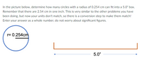 In the picture below, determine how many circles with a radius of 0.254 cm can fit into a 5.0" box.
Remember that there are 2.54 cm in one inch. This is very similar to the other problems you have
been doing, but now your units don't match, so there is a conversion step to make them match!
Enter your answer as a whole number, do not worry about significant figures.
r= 0.254cm
5.0"
