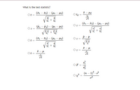 **What is the test statistic?**

- \( t = \frac{(\bar{x}_1 - \bar{x}_2) - (\mu_1 - \mu_2)}{\sqrt{\frac{s_1^2}{n_1} + \frac{s_2^2}{n_2}}} \)

- \( z = \frac{(\hat{p}_1 - \hat{p}_2) - (p_1 - p_2)}{\sqrt{\frac{\hat{p} \cdot \hat{q}}{n_1} + \frac{\hat{p} \cdot \hat{q}}{n_2}}} \)

- \( t = \frac{(\bar{x}_1 - \bar{x}_2) - (\mu_1 - \mu_2)}{\sqrt{\frac{s_1^2}{n_1} + \frac{s_2^2}{n_2}}} \)

- \( t = \frac{\bar{x} - \mu}{\frac{s}{\sqrt{n}}} \)

- \( t_d = \frac{\bar{x} - \mu_d}{\frac{s_d}{\sqrt{n}}} \)

- \( z = \frac{(\bar{x}_1 - \bar{x}_2) - (\mu_1 - \mu_2)}{\sqrt{\frac{\sigma_1^2}{n_1} + \frac{\sigma_3^2}{n_2}}} \)

- \( z = \frac{\hat{p} - p}{\sqrt{\frac{p \cdot q}{n}}} \)

- \( z = \frac{\bar{x} - \mu}{\frac{\sigma}{\sqrt{n}}} \)

- \( F = \frac{s_1^2}{s_2^2} \)

- \( \chi^2 = \frac{(n-1)^2 \cdot s^2}{\sigma^2} \)