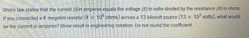 Ohm's law states that the current () in amperes equals the voltage (E) in volts divided by the resistance (R) in ohms.
If you connected a 4 megohm resistor (4 x 106 ohms) across a 13 kilovolt source (13 x 103 volts), what would
be the current in amperes? Show result in engineering notation. Do not round the coefficient.