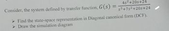 4s2+20s+24
Consider, the system defined by transfer function, G(s) =
= s3+7s2+20s+24
➤ Find the state-space representation in Diagonal canonical form (DCF).
> Draw the simulation diagram