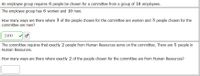 An employee group requires 6 people be chosen for a committee from a group of 16 employees.
The employee group has 6 women and 10 men.
How many ways are there where 3 of the people chosen for the committee are women and 3 people chosen for the
committee are men?
2400
The committee requires that exactly 2 people from Human Resources serve on the committee. There are 5 people in
Human Resources.
How many ways are there where exactly 2 of the people chosen for the committee are from Human Resources?
