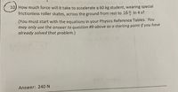 10) How much force will it take to accelerate a 60 kg student, wearing special
frictionless roller skates, across the ground from rest to 16 in 4 s?
(You must start with the equations in your Physics Reference Tables. You
may only use the answer to question #9 above as a starting point if you have
already solved that problem.)
wanA
Answer: 240 N
