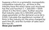 Suppose a firm in a symmetric monopolistic-
competitive industry (i.e., all firms in the
industry have the exact same cost structure)
has the cost function C = 200,000 + 500X
where X is the firm's sales. Further assume
that industry sales (S) is 500,000 and the
slope parameter on the demand curve (b) is
0.025. Calculate the equilibrium number of
firms in the industry (n), the price charged by
each firm (P), and the number of sales each
firm has (X).
Show your work!!!!!!

