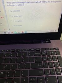 Which of the following dissociates completely (100%) into hydrogen ions
and anions in solution?
ak
a) weak acid
O b) strong acid
27
O c) strong base
ong
salt
d) weak base
19 votes
30
11:44 AM
4/23/2021
PrtSc
Insert
Delete
F8
F9
F10
F11
F12
+
Backspace
Num
Lock
%3D
8
9.
7
8
Home
PgUp
%3D
K
Enter
M
1
Shift
3
End
PgDn
PgUp
Ctrl
Ins
End
->
4-
+ ||
1O
V
