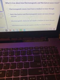 What is true about how Electromagnetic and Mechanical waves travel?
Electromagnetic waves must have a medium to move through.
zlet
red pe
Both Mechanical and Electromagnetic waves can move through
m; mec
vacuum.
aves?
Electromagnetic waves do not require a medium to move through.
Mechanical waves do not require a medium to move through.
cksters
4:44 PM
3/31/2021
PrtSc
Insert
Delete
144
F8
F9
F10
F11
F12
*
Backspace
Num
Lock
8
9.
8.
9.
{
Home
PgUp
4.
K
Enter
3
1
Shift
End
PgDn
PgUp
+ |I
= -
V
图
