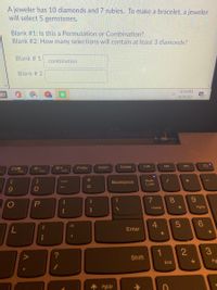 A jeweler has 10 diamonds and 7 rubies. To make a bracelet, a jeweler
will select 5 gemstones.
Blank #1: Is this a Permutation or Combination?
Blank #2: How many selections will contain at least 3 diamonds?
Blank # 1
combination
Blank # 2
8:14 PM
4/24/2021
Delete
が+
F12
PrtSc
Insert
F10
F11
Backspace
Num
Lock
0
7
8.
Home
PgUp
4
%3D
7.
Enter
2
Shift
End
Pg
PgUp
+ II
