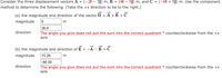 Consider the three displacement vectors A = (-2î – 3ĵ) m, B = (4î – 5ĵ) m, and C = (-6î + 5j) m. Use the component
%D
method to determine the following. (Take the +x direction to be to the right.)
(a) the magnitude and direction of the vector D = A +B +C
magnitude
36.9
The angle you give does not put the sum into the correct quadrant.° counterclockwise from the +x
axis
direction
(b) the magnitude and direction of E
A -B + C
%D
magnitude
15.26
m
|-58.39
The angle you give does not put the sum into the correct quadrant.° counterclockwise from the +X
axis
direction
