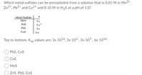 Which metal sulfides can be precipitated from a solution that is 0.01 M in Mn2+,
Zn2+, Pb2+ and Cu2+ and 0.10 M in H,S at a pH of 1.0?
Metal Sulfide
MnS
Zns
3x>
PbS
Cus
Top to bottom, Ksp values are; 3x 1016, 3x 102-, 3x 107-, 6x 1016-.
PbS, Cus
Cus
MnS
ZnS, PbS, CuS
