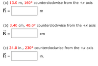 (a) 13.0 m, 160° counterclockwise from the +x axis
R
(b) 3.40 cm, 40.0° counterclockwise from the +x axis
cm
%3D
(c) 24.0 in., 230° counterclockwise from the +x axis
R =
in.
%3D
