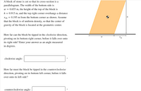 A block of stone is cut so that its cross-section is a parallelogram. The width of the bottom side is \( w = 0.655 \, \text{m} \), the height of the top of the block is \( h = 0.915 \, \text{m} \), and the top right corner overhangs a distance \( x_{oh} = 0.195 \, \text{m} \) from the bottom corner as shown. Assume that the block is of uniform density, so that the center of gravity of the block is located at the geometric center.

How far can the block be tipped in the clockwise direction, pivoting on its bottom right corner, before it falls over onto its right side? Enter your answer as an angle measured in degrees.

- Clockwise angle: \([ \, ]^\circ\)

How far must the block be tipped in the counterclockwise direction, pivoting on its bottom left corner, before it falls over onto its left side? Enter your answer as an angle measured in degrees.

- Counterclockwise angle: \([ \, ]^\circ\)

**Diagram Explanation:**

The diagram illustrates the parallelogram-shaped block of stone. It shows the width \( w \), height \( h \), and overhang distance \( x_{oh} \). The center of gravity, located at the geometric center, is marked with a circular symbol. The diagram supports understanding of rotation points and gravitational center pivotal for solving the problem.