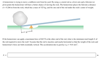 ### Problem Overview:

A homeowner is attempting to move a large rock in their yard using a lever system. By employing a metal rod as a lever and utilizing a fulcrum (pivot point), the homeowner can enhance their ability to move the rock. The fulcrum is positioned \( d = 0.266 \, \text{m} \) away from the rock, which has a mass of 325 kg, and the rod is placed beneath the rock's center of weight.

### Objective:

The task is to determine the minimum total length \( L \) of the rod required to move the rock when the homeowner applies a maximum force of 663 N at the rod's opposite end. Assume the rod is massless and oriented nearly horizontally, ensuring the weight of the rock and the homeowner's force remain essentially vertical. The acceleration due to gravity is \( g = 9.81 \, \text{m/s}^2 \).

### Diagram Explanation:

The diagram illustrates a large rock beside a lever system. A rod is shown operating as a lever, with one end placed beneath the rock and a fulcrum located a distance \( d \) from the rock. The rod extends beyond the fulcrum, where the homeowner applies force.

### Formula Application:

To solve for the minimum length \( L \) of the rod, use the principle of torque balance around the fulcrum:

\[
\text{Torque by rock} = \text{Torque by homeowner's force}
\]

\[
m \cdot g \cdot d = F \cdot (L - d)
\]

Where:
- \( m = 325 \, \text{kg} \) is the mass of the rock
- \( g = 9.81 \, \text{m/s}^2 \) is the acceleration due to gravity
- \( d = 0.266 \, \text{m} \) is the distance from the fulcrum to the rock
- \( F = 663 \, \text{N} \) is the force applied by the homeowner

### Solution:

Solve the equation for \( L \):

\[
325 \times 9.81 \times 0.266 = 663 \times (L - 0.266)
\]

Determine \( L \) to ensure the lever system efficiently moves the rock.