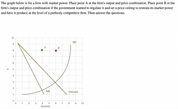 The graph below is for a firm with market power. Place point A at the firm's output and price combination. Place point B at the
firm's output and price combination if the government wanted to regulate it and set a price ceiling to restrain its market power
and have it produce at the level of a perfectly competitive firm. Then answer the questions.
10
B
X
MR
9
8
7
6
5
4
3
2
1
0
0
1
2
5
3 4
Quantity
6
7
MC
Demand
8
9 10