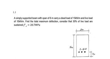 1.1
A simply supported beam with span of 6 m carry a dead load of 15kN/m and live load
of 10kN/m. Find the total maximum deflection, consider that 30% of live load are
sustained.f'c = 20.7MPa
500
300
3-28
+₁
70