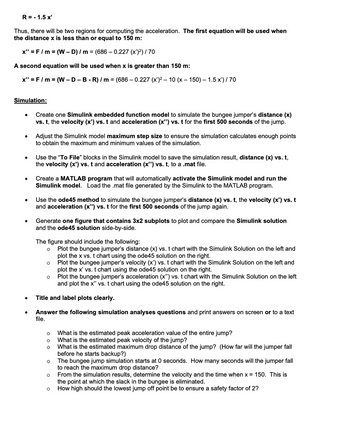 R = -1.5 x'
Thus, there will be two regions for computing the acceleration. The first equation will be used when
the distance x is less than or equal to 150 m:
x"=F/m = (W-D) / m = (686 -0.227 (x')²) / 70
A second equation will be used when x is greater than 150 m:
x" = F/m = (W-D-B-R)/m = (686 - 0.227 (x')² - 10 (x - 150) — 1.5 x') / 70
Simulation:
•
•
•
Create one Simulink embedded function model to simulate the bungee jumper's distance (x)
vs. t, the velocity (✗') vs. t and acceleration (x") vs. t for the first 500 seconds of the jump.
Adjust the Simulink model maximum step size to ensure the simulation calculates enough points
to obtain the maximum and minimum values of the simulation.
Use the "To File" blocks in the Simulink model to save the simulation result, distance (x) vs. t,
the velocity (x') vs. t and acceleration (x") vs. t, to a .mat file.
Create a MATLAB program that will automatically activate the Simulink model and run the
Simulink model. Load the .mat file generated by the Simulink to the MATLAB program.
Use the ode45 method to simulate the bungee jumper's distance (x) vs. t, the velocity (x') vs. t
and acceleration (x") vs. t for the first 500 seconds of the jump again.
Generate one figure that contains 3x2 subplots to plot and compare the Simulink solution
and the ode45 solution side-by-side.
The figure should include the following:
о
○
Plot the bungee jumper's distance (x) vs. t chart with the Simulink Solution on the left and
plot the x vs. t chart using the ode45 solution on the right.
Plot the bungee jumper's velocity (x') vs. t chart with the Simulink Solution on the left and
plot the x' vs. t chart using the ode45 solution on the right.
о
Plot the bungee jumper's acceleration (x") vs. t chart with the Simulink Solution on the left
and plot the x" vs. t chart using the ode45 solution on the right.
Title and label plots clearly.
Answer the following simulation analyses questions and print answers on screen or to a text
file.
•
о
What is the estimated peak acceleration value of the entire jump?
000
What is the estimated peak velocity of the jump?
What is the estimated maximum drop distance of the jump? (How far will the jumper fall
before he starts backup?)
The bungee jump simulation starts at 0 seconds. How many seconds will the jumper fall
to reach the maximum drop distance?
From the simulation results, determine the velocity and the time when x = 150. This is
the point at which the slack in the bungee is eliminated.
о
о
о
How high should the lowest jump off point be to ensure a safety factor of 2?