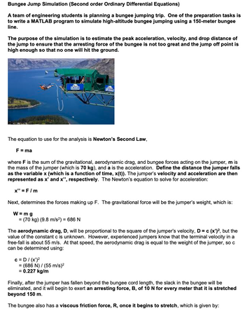 Bungee Jump Simulation (Second order Ordinary Differential Equations)
A team of engineering students is planning a bungee jumping trip. One of the preparation tasks is
to write a MATLAB program to simulate high-altitude bungee jumping using a 150-meter bungee
line.
The purpose of the simulation is to estimate the peak acceleration, velocity, and drop distance of
the jump to ensure that the arresting force of the bungee is not too great and the jump off point is
high enough so that no one will hit the ground.
The equation to use for the analysis is Newton's Second Law,
F = ma
where F is the sum of the gravitational, aerodynamic drag, and bungee forces acting on the jumper, m is
the mass of the jumper (which is 70 kg), and a is the acceleration. Define the distance the jumper falls
as the variable x (which is a function of time, x(t)). The jumper's velocity and acceleration are then
represented as x' and x", respectively. The Newton's equation to solve for acceleration:
x" = F/m
Next, determines the forces making up F. The gravitational force will be the jumper's weight, which is:
W = mg
= (70 kg) (9.8 m/s²) = 686 N
The aerodynamic drag, D, will be proportional to the square of the jumper's velocity, D = c (x')², but the
value of the constant c is unknown. However, experienced jumpers know that the terminal velocity in a
free-fall is about 55 m/s. At that speed, the aerodynamic drag is equal to the weight of the jumper, so c
can be determined using:
C = D / (x')²
= (686 N) (55 m/s)²
= 0.227 kg/m
Finally, after the jumper has fallen beyond the bungee cord length, the slack in the bungee will be
eliminated, and it will begin to exert an arresting force, B, of 10 N for every meter that it is stretched
beyond 150 m.
The bungee also has a viscous friction force, R, once it begins to stretch, which is given by: