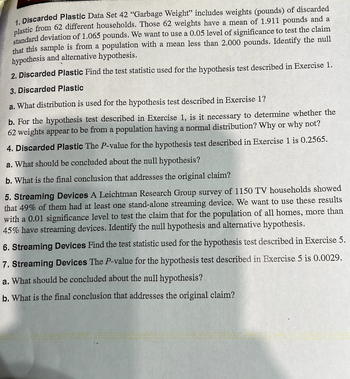 **Exercise 1: Discarded Plastic**

*Data Set 42 "Garbage Weight"* includes weights (pounds) of discarded plastic from 62 different households. Those 62 weights have a mean of 1.911 pounds and a standard deviation of 1.065 pounds. We want to use a 0.05 level of significance to test the claim that this sample is from a population with a mean less than 2.000 pounds. Identify the null hypothesis and alternative hypothesis.

1. **Discarded Plastic**

2. **Discarded Plastic**  
   *Find the test statistic used for the hypothesis test described in Exercise 1.*

3. **Discarded Plastic**
   
   a. What distribution is used for the hypothesis test described in Exercise 1?
   
   b. For the hypothesis test described in Exercise 1, is it necessary to determine whether the 62 weights appear to be from a population having a normal distribution? Why or why not?

4. **Discarded Plastic**  
   *The P-value for the hypothesis test described in Exercise 1 is 0.2565.*

   a. What should be concluded about the null hypothesis?
   
   b. What is the final conclusion that addresses the original claim?

**Exercise 5: Streaming Devices**

A Leichtman Research Group survey of 1150 TV households showed that 49% of them had at least one stand-alone streaming device. We want to use these results with a 0.01 significance level to test the claim that for the population of all homes, more than 45% have streaming devices. Identify the null hypothesis and alternative hypothesis.

6. **Streaming Devices**  
   *Find the test statistic used for the hypothesis test described in Exercise 5.*

7. **Streaming Devices**  
   *The P-value for the hypothesis test described in Exercise 5 is 0.0029.*

   a. What should be concluded about the null hypothesis?
   
   b. What is the final conclusion that addresses the original claim?