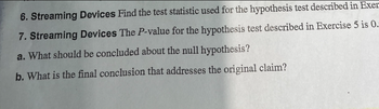 **6. Streaming Devices** 

Find the test statistic used for the hypothesis test described in Exercise 5.

**7. Streaming Devices** 

The P-value for the hypothesis test described in Exercise 5 is 0.018.

a. What should be concluded about the null hypothesis?

b. What is the final conclusion that addresses the original claim?