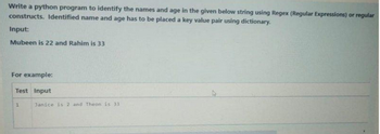 Write a python program to identify the names and age in the given below string using Regex (Regular Expressions) or regular
constructs. Identified name and age has to be placed a key value pair using dictionary.
Input:
Mubeen is 22 and Rahim is 33
For example:
Test Input
1
Janice is 2 and Theon is 33