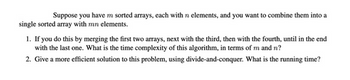 Suppose you have m sorted arrays, each with n elements, and you want to combine them into a
single sorted array with mn elements.
1. If you do this by merging the first two arrays, next with the third, then with the fourth, until in the end
with the last one. What is the time complexity of this algorithm, in terms of m and n?
2. Give a more efficient solution to this problem, using divide-and-conquer. What is the running time?