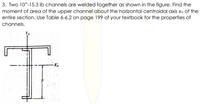 3. Two 10"-15.3 lb channels are welded together as shown in the figure. Find the
moment of area of the upper channel about the horizontal centroidal axis xo of the
entire section. Use Table 6-6.2 on page 199 of your textbook for the properties of
channels.
