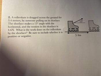 2. A rollerskate is dragged across the ground for
3.4 meters, by someone pulling on its shoelace.
The shoelace makes a 15° angle with the
horizontal, and the tension in the shoelace is
4.6N. What is the work done on the rollerskate
by the shoelace? Be sure to include whether it is
positive or negative.
15....
S
-
6.5
3.4m