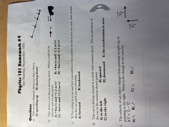 Physics 101 Homework #4
due Sunday, September 18th
Questions
a) This motion diagram shows an object that is
A) speeding up B) slowing down
b) This shows a car that is slowing down. Which could be its
velocity and acceleration?
A) +4m/s and +1.2 m/s²
C) -4m/s and +1.2 m/s²
B) +4m/s and -1.2 m/s²
D) -4m/s and -1.2 m/s²
4
+x
3 2 1 0
c) If I'm riding in a car and feel a pseudoforce that pushes me back into my seat, that means
that the car and I are accelerating
A) forward
B) backward
e) The velocity of an object changes from pointing straight up, to
pointing to the right. What is the change in the velocity
AV = V₁ - V₁²
A) B) /
C) \
D) /
4m/s
d) This car is driving around in a circle with constant speed. The acceleration of
the car at the moment shown points
A) to the left
C) to the right
B) upward
D) downward E) the acceleration is zero
vi
Vf
V