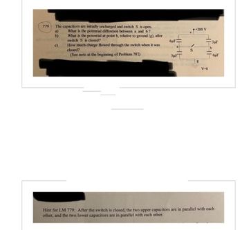 779
The capacitors are initially uncharged and switch S is open.
What is the potential difference between a and b?
What is the potential at point b, relative to ground (g), after
switch S is closed?
How much charge flowed through the switch when it was
closed?
(See note at the beginning of Problem 787)
a)
b)
c)
6µF
S
+200 V
-3μl
HIH
V-0
6µF
Hint for LM 779: After the switch is closed, the two upper capacitors are in parallel with each
other, and the two lower capacitors are in parallel with each other.