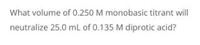 What volume of 0.250 M monobasic titrant will
neutralize 25.0 mL of 0.135 M diprotic acid?
