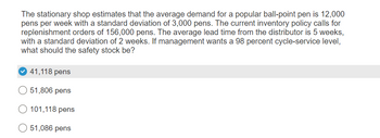 The stationary shop estimates that the average demand for a popular ball-point pen is 12,000
pens per week with a standard deviation of 3,000 pens. The current inventory policy calls for
replenishment orders of 156,000 pens. The average lead time from the distributor is 5 weeks,
with a standard deviation of 2 weeks. If management wants a 98 percent cycle-service level,
what should the safety stock be?
41,118 pens
51,806 pens
101,118 pens
51,086 pens