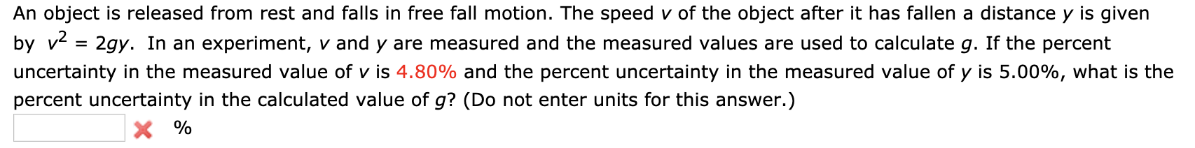 An object is released from rest and falls in free fall motion. The speed v of the object after it has fallen a distance y is given
by v
2gy. In an experiment, v and y are measured and the measured values are used to calculate g. If the percent
uncertainty in the measured value of v is 4.80% and the percent uncertainty in the measured value of y is 5.00%, what is the
percent uncertainty in the calculated value of g? (Do not enter units for this answer.)
X%
