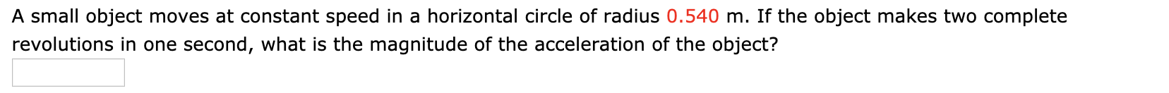 A small object moves at constant speed in a horizontal circle of radius 0.540 m. If the object makes two complete
revolutions in one second, what is the magnitude of the acceleration of the object?
