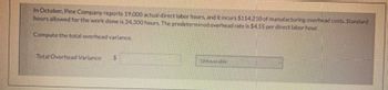 In October, Pine Company reports 19,000 actual direct labor hours, and it incurs $114.210 of manufacturing overhead costs. Standard
hours allowed for the work done is 24.300 hours. The predetermined overhead rate is $4.55 per direct labor hour.
Compute the total overhead variance.
Total Overhead Variance
$
Unfavorable