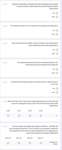 At higher temperature, strength and strain hardening are increased,
whereas, ductility is decreased which permits greater plastic
.deformation
True O
False O
.The strength constant (C) is increased with increasing of temperature
True O
False O
The metal is becoming weaker as strain increases, this is because of
.strain hardening (work hardening) property
نقطة واحدة
True O
False O
The engineering stress and strain are defined relative to the
.instantaneous area and length of test specimen
True O
False
aaly ihi
In sheetmetal working processes, the surface area-to-volume ratio of
.w.p. is low
True O
False
ialy ihii Determine the value of the strain-hardening exponent for a metal that will
cause the average flow stress to be 70% of the final flow stress after
.deformation
0.444
0.421
0.422
0.428
aals i
For pure copper (annealed), the strength coefficient = 330 MPa and
strain-hardening exponent = 0.52 in the flow curve equation. Determine
the average flow stress that the metal experiences if it is subjected to a
stress that is equal to its strength coefficient K
MPа 222
MPa 214
MPa 220
MPa 217
Average Flow
=Stress
