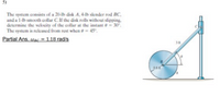 5)
The system consists of a 20-lb disk A, 4-Ib slender rod BC,
and a 1-lb smooth collar C. If the disk rolls without slipping.
determine the velocity of the collar at the instant e= 30°.
The system is released from rest when e = 45°.
Partial Ans. Wec = 1.18 rad/s
3 ft
0.8 f
