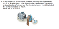 3) If angular velocity of the drum is increased uniformly from 6 rad/s when
t = 0, to 12 rad/s when t = 5s, determine the magnitudes of the velocity
and acceleration of points A and B on the belt when t = 1 s. At this instant
the points are located as shown.
Partial Ans. ap = 17.3 ft/s²
4 in.
