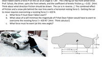 **Problem Description:**

Dean Fabien exerts a force \( P \) on the car at an angle \( \alpha = 20^\circ \). The 1760 kg car has front-wheel drive. Prof. Schulz, the driver, spins the front wheels, and the coefficient of kinetic friction \( \mu_k = 0.02 \). [Hint: Think about what direction friction should be drawn. The car is in reverse...] The combined effect of friction and a snow pile behind the rear tires exerts a horizontal resisting force \( S \). Getting the car to move requires overcoming a resisting force \( S = 420 \, \text{N} \).

Questions:
a. What force \( P \) must Dean Fabien exert?
b. What value of \( \alpha \) will minimize the magnitude of \( P \) that Dean Fabien would have to exert to overcome the resisting force \( S = 420 \, \text{N} \)? [Hint: Think calculus!]
c. What force must he exert (at this new angle)?

**Visual Explanation:**

1. **Image of a Car:**
   - A person is seen pushing a snow-covered car. The car is positioned in front of a snow pile which offers resistance.

2. **Diagram of Forces:**
   - A side view of the car is shown with dimensions:
     - Distance from the rear to the center of mass: 1.62 m
     - Distance from the front to the center of mass: 2.55 m
     - Total length from rear to front: 3.40 m
     - Height from the ground to the point where force \( P \) is applied: 0.90 m
   - Force \( P \) is shown acting at an angle \( \alpha \) from the horizontal.
   - The resisting force \( S \) is displayed acting horizontally at the rear.

This exercise involves applying concepts of physics, specifically forces and friction, to solve problems regarding the movement of the car stuck in snow with the application of external force and optimizing that force using basic calculus principles.