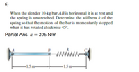 6)
When the slender 10-kg bar AB is horizontal it is at rest and
the spring is unstretched. Determine the stiffness k of the
spring so that the motion of the bar is momentarily stopped
when it has rotated clockwise 45°.
Partial Ans. k = 206 N/m
1.5 m-
-1.5m-
